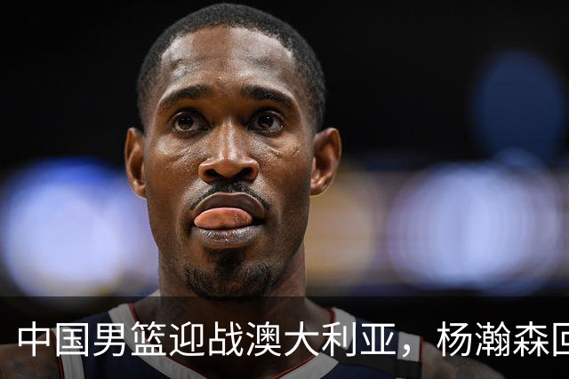 中国男篮迎战澳大利亚，杨瀚森回归首秀，郭士强调整阵容备战世预赛